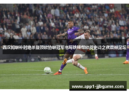 西汉姆联补时绝杀登顶欧协联冠军书写铁锤帮欧战史诗之夜震撼足坛